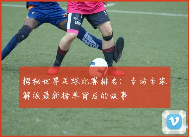 揭秘世界足球比赛排名：专访专家解读最新榜单背后的故事
