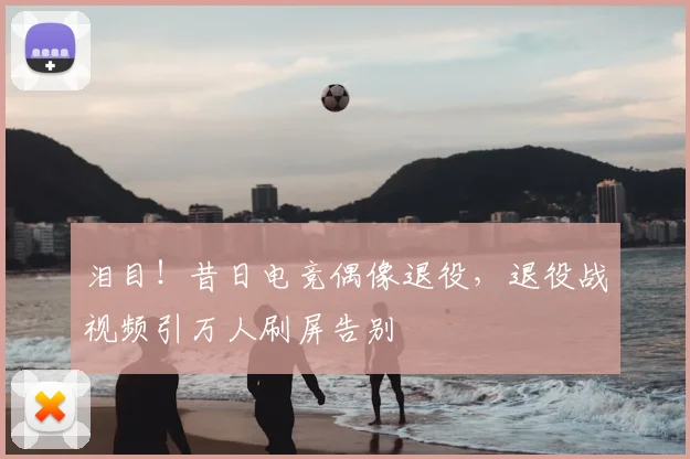 泪目！昔日电竞偶像退役，退役战视频引万人刷屏告别