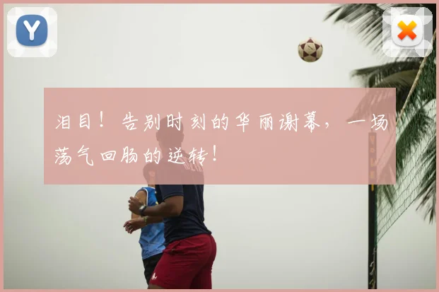 泪目！告别时刻的华丽谢幕，一场荡气回肠的逆转！